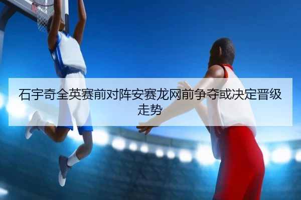 石宇奇全英赛前对阵安赛龙网前争夺或决定晋级走势
