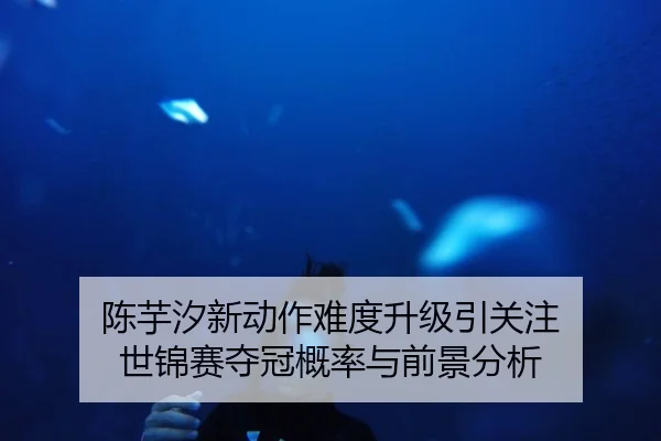 陈芋汐新动作难度升级引关注 世锦赛夺冠概率与前景分析