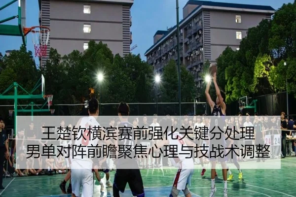 王楚钦横滨赛前强化关键分处理 男单对阵前瞻聚焦心理与技战术调整
