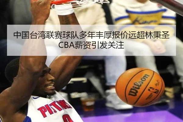 中国台湾联赛球队多年丰厚报价远超林秉圣CBA薪资引发关注